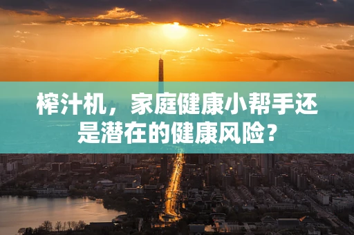 榨汁机，家庭健康小帮手还是潜在的健康风险？