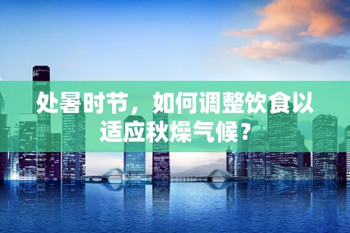 处暑时节，如何调整饮食以适应秋燥气候？
