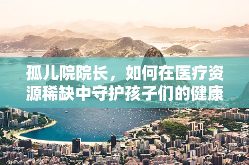 孤儿院院长，如何在医疗资源稀缺中守护孩子们的健康？