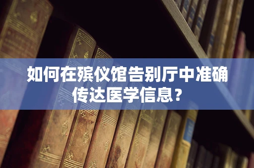 如何在殡仪馆告别厅中准确传达医学信息？