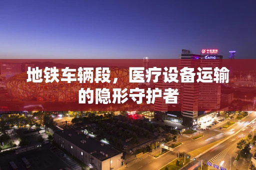 地铁车辆段，医疗设备运输的隐形守护者