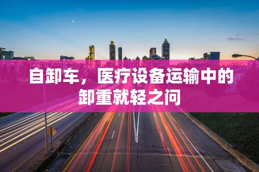 自卸车，医疗设备运输中的卸重就轻之问