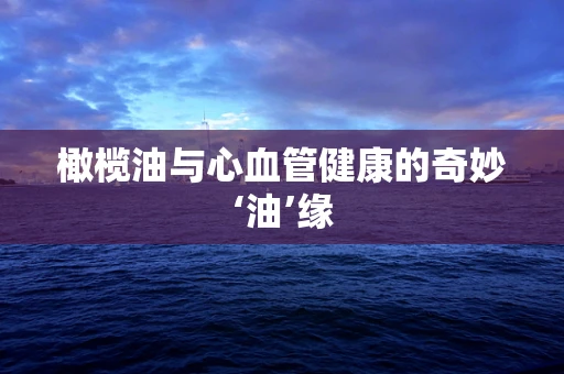 橄榄油与心血管健康的奇妙‘油’缘