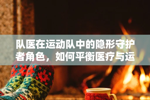 队医在运动队中的隐形守护者角色，如何平衡医疗与运动表现？