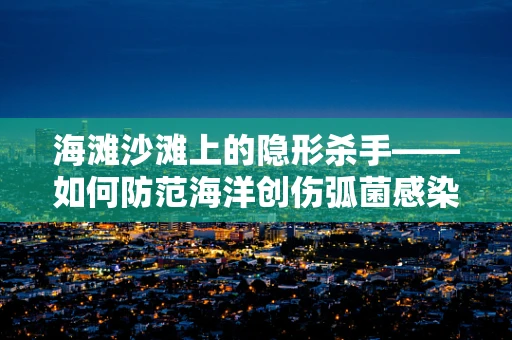 海滩沙滩上的隐形杀手——如何防范海洋创伤弧菌感染？