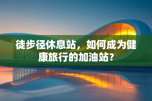 徒步径休息站，如何成为健康旅行的加油站？