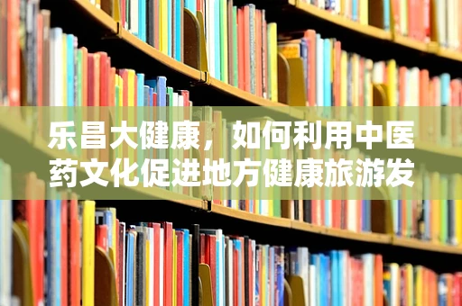 乐昌大健康，如何利用中医药文化促进地方健康旅游发展？