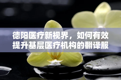 德阳医疗新视界，如何有效提升基层医疗机构的翻译服务质量？