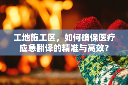 工地施工区，如何确保医疗应急翻译的精准与高效？