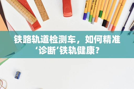 铁路轨道检测车，如何精准‘诊断’铁轨健康？