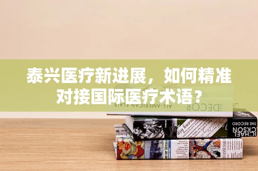 泰兴医疗新进展，如何精准对接国际医疗术语？