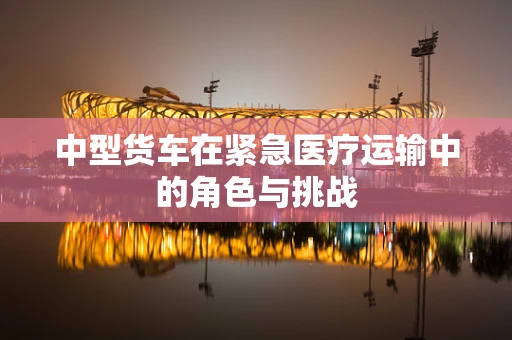 中型货车在紧急医疗运输中的角色与挑战