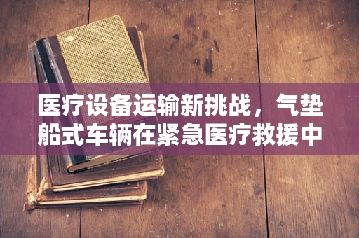 医疗设备运输新挑战，气垫船式车辆在紧急医疗救援中的安全与效率考量