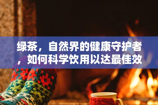绿茶，自然界的健康守护者，如何科学饮用以达最佳效益？