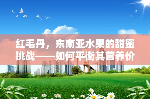 红毛丹，东南亚水果的甜蜜挑战——如何平衡其营养价值与食用安全？