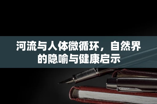 河流与人体微循环，自然界的隐喻与健康启示