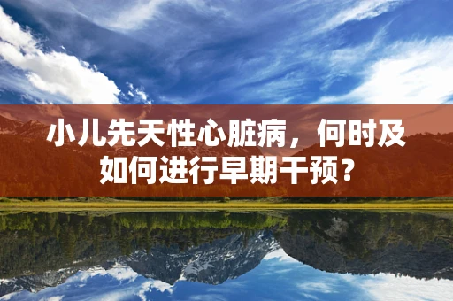 小儿先天性心脏病，何时及如何进行早期干预？