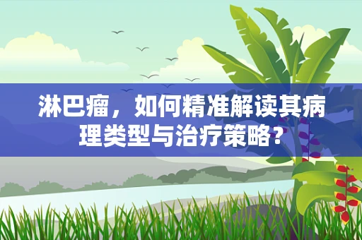 淋巴瘤，如何精准解读其病理类型与治疗策略？