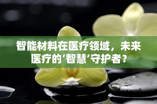 智能材料在医疗领域，未来医疗的‘智慧’守护者？
