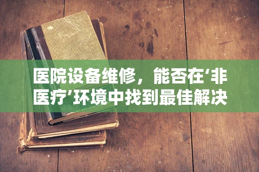 医院设备维修，能否在‘非医疗’环境中找到最佳解决方案？