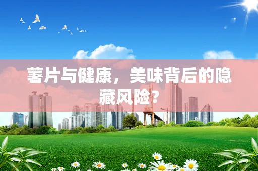 薯片与健康，美味背后的隐藏风险？