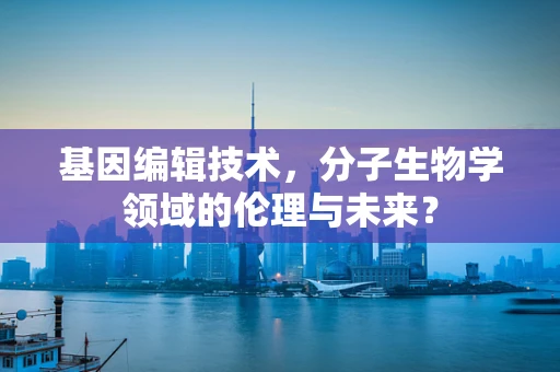 基因编辑技术，分子生物学领域的伦理与未来？
