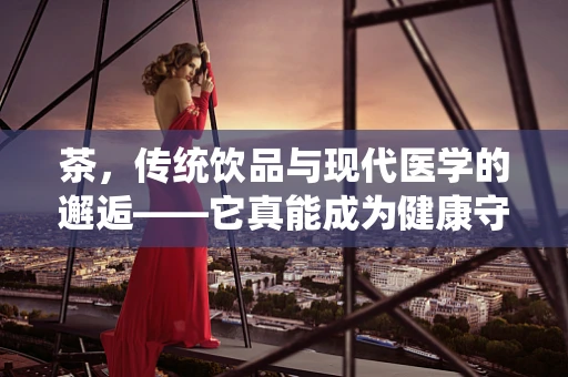 茶，传统饮品与现代医学的邂逅——它真能成为健康守护者吗？