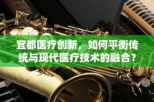 宜都医疗创新，如何平衡传统与现代医疗技术的融合？
