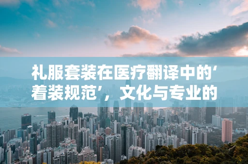 礼服套装在医疗翻译中的‘着装规范’，文化与专业的和谐共舞