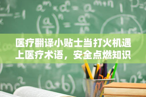 医疗翻译小贴士当打火机遇上医疗术语，安全点燃知识之火