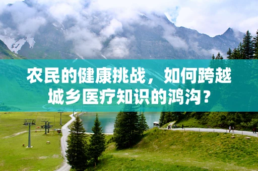 农民的健康挑战，如何跨越城乡医疗知识的鸿沟？