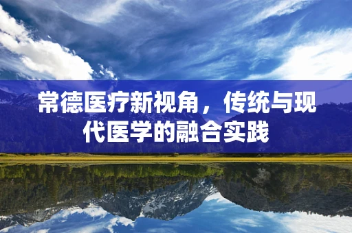 常德医疗新视角，传统与现代医学的融合实践