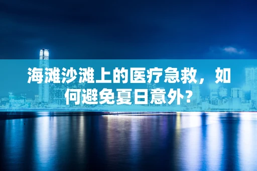 海滩沙滩上的医疗急救，如何避免夏日意外？