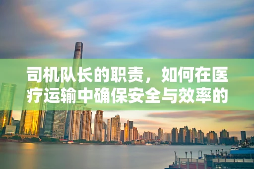 司机队长的职责，如何在医疗运输中确保安全与效率的平衡？