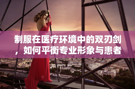 制服在医疗环境中的双刃剑，如何平衡专业形象与患者心理？