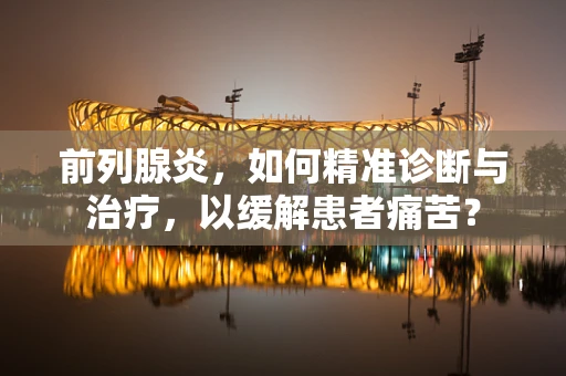 前列腺炎，如何精准诊断与治疗，以缓解患者痛苦？