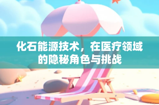 化石能源技术，在医疗领域的隐秘角色与挑战