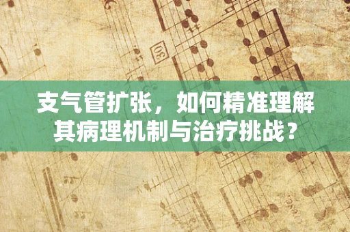 支气管扩张，如何精准理解其病理机制与治疗挑战？
