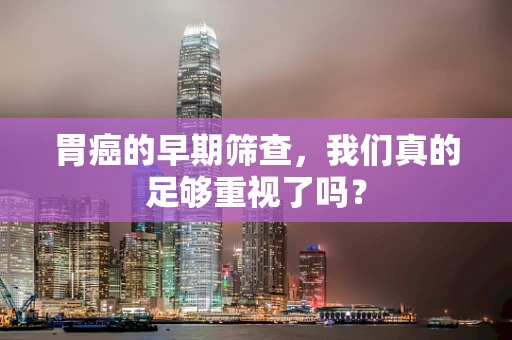 胃癌的早期筛查，我们真的足够重视了吗？