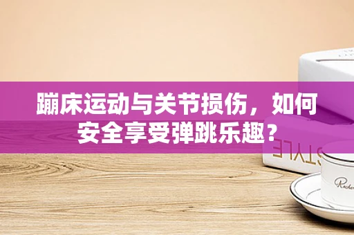 蹦床运动与关节损伤，如何安全享受弹跳乐趣？