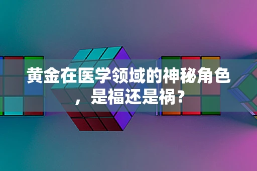 黄金在医学领域的神秘角色，是福还是祸？