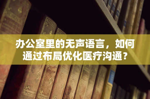 办公室里的无声语言，如何通过布局优化医疗沟通？