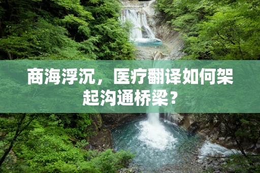 商海浮沉，医疗翻译如何架起沟通桥梁？