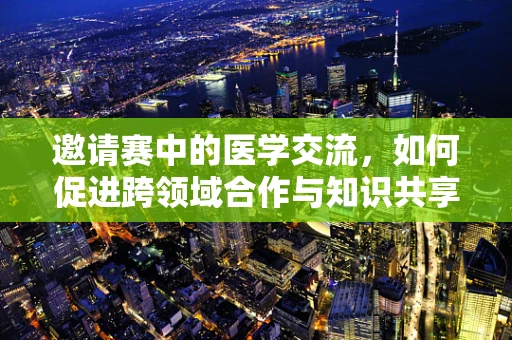 邀请赛中的医学交流，如何促进跨领域合作与知识共享？