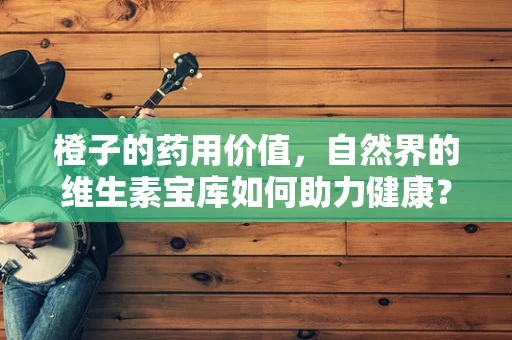 橙子的药用价值，自然界的维生素宝库如何助力健康？