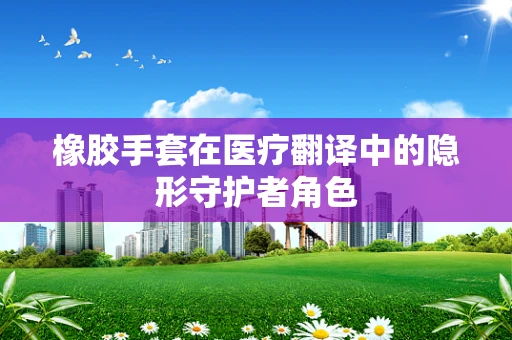 橡胶手套在医疗翻译中的隐形守护者角色