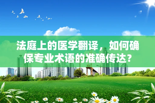 法庭上的医学翻译，如何确保专业术语的准确传达？