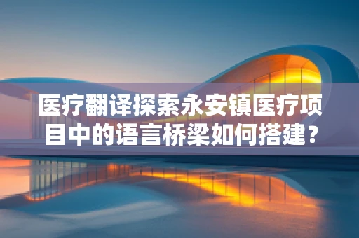 医疗翻译探索永安镇医疗项目中的语言桥梁如何搭建？