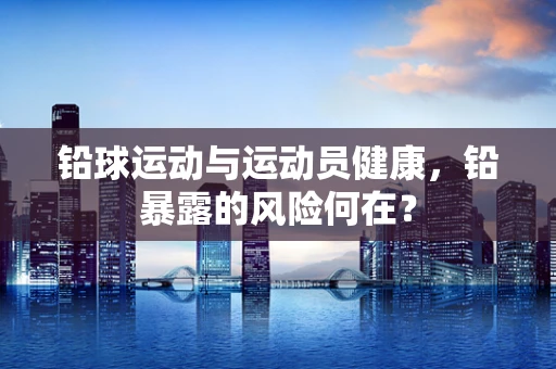 铅球运动与运动员健康，铅暴露的风险何在？