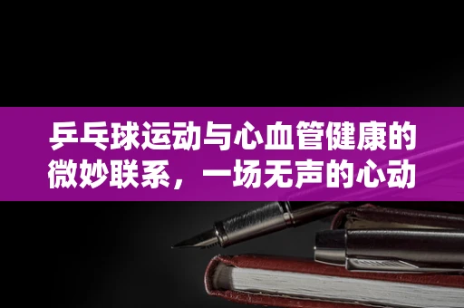 乒乓球运动与心血管健康的微妙联系，一场无声的心动